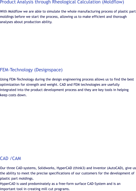 Product Analysis through Rheological Calculation (Moldflow) With Moldflow we are able to simulate the whole manufacturing process of plastic part moldings before we start the process, allowing us to make efficient and thorough analyses about production ability.         FEM-Technology (Designspace) Using FEM-Technology during the design engineering process allows us to find the best optimization for strength and weight. CAD and FEM technologies are usefully integrated into the product development process and they are key tools in helping keep costs down.           CAD /CAM Our three CAD-systems, Solidworks, HyperCAD (think3) and Inventor (AutoCAD), give us the ability to meet the precise specifications of our customers for the development of plastic part moldings. HyperCAD is used predominately as a free-form surface CAD-System and is an important tool in creating mill cut programs.