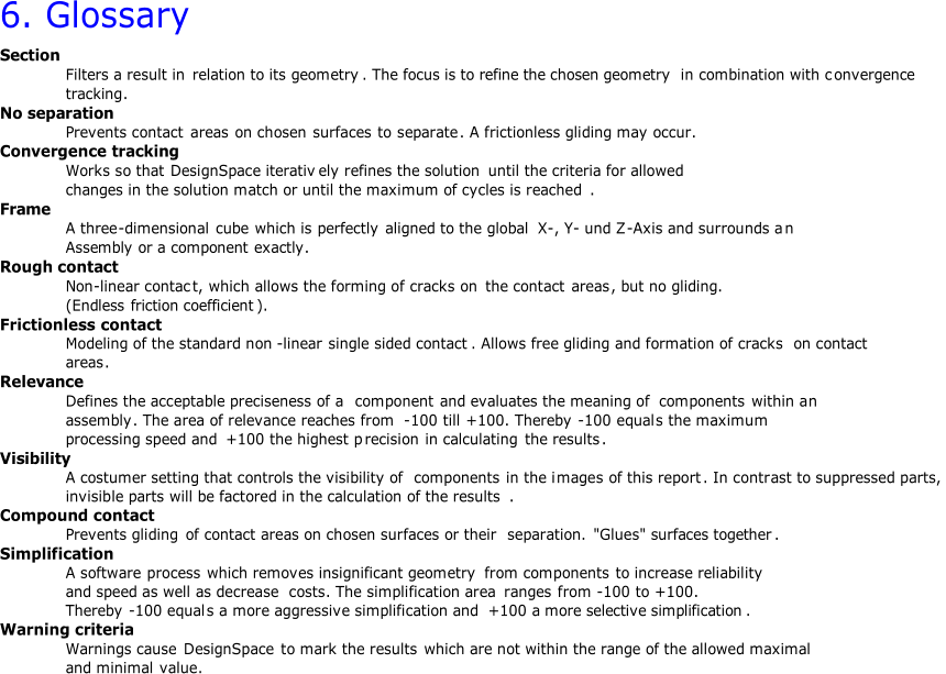 6.  Glossary Section Filters a result in  relation to its geometry .  T he focus is to refine the chosen geometry i n  combination with c onvergence  tracking . No separation Prevents contact  areas on chosen  surfaces to  separate . A frictionless gliding may occur. Convergence tracking Works so that DesignSpace iterativ ely refines the solution until the criteria for allowed  changes in the solution match or until the maximum of cycles is reached . Frame A three - dimensional cube which is  perfectly aligned to the global X - , Y - und Z - Axis and surrounds a n Assembly  or a  component exactly . R ough contact Non - linear contac t,  whic h  allows the forming of cracks on the contact  areas , but no gliding. ( Endless friction coefficient ). Frictionless contact Modeling of the standard non - linear single sided contact .  Allows free gliding and formation of cracks  on contact areas . Relevance Defines the acceptable preciseness of a  component and evaluates the meaning of  components within a n assembly .  The area of relevance reaches from  - 100  till +100.  Thereby - 100  equal s the maximum processing speed and +100  the highest p recision in calculating the results . Visibility A costumer setting that controls the visibility of  components in the i mage s of this report .  In contr ast to suppressed parts,  invisib le parts will be factored in the calculation of the results . Compound contact Prevents gliding  of contact areas on chosen surfaces or their  separation.  " Glue s "  surfaces together . Simplification A s oftware process which removes insignificant geometry from  components to increase reliability and speed as well as decrease costs .  The simplification area r anges fro m - 100  to +100.  Thereby  - 100 equal s a more aggressive simplification and +100 a more selective simplification . Warn ing criteria Warnings cause DesignSpace  to mark the results which are not within the range of the allowed maximal  and minimal  value .