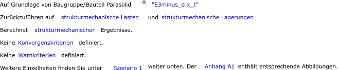 Auf Grundlage von Baugruppe/Bauteil Parasolid ® "E3minus_d.x_t" Zurückzuführen auf  strukturmechanische Lasten  und  strukturmechanische Lagerungen Berechnet  strukturmechanischer      Ergebnisse.  Keine  Konvergenzkriterien      definiert.  Keine  Warnkriterien      definiert.  Weitere Einzelheiten finden Sie unter  Szenario 1  weiter unten. Der  Anhang A1 enthält entsprechende Abbildungen.