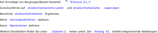 Auf Grundlage von Baugruppe/Bauteil Parasolid ® "E3minus_d.x_t" .       Zurückzuführen auf  strukturmechanische Lasten  und  strukturmechanische     Lagerungen .  Berechnet  strukturmechanischer      Ergebnisse.  Keine  Konvergenzkriterien      definiert.  Keine  Warnkriterien      definiert.  Weitere Einzelheiten finden Sie unter  Szenario 2  weiter unten. Der  Anhang  A2  enthält entsprechende Abbildungen.