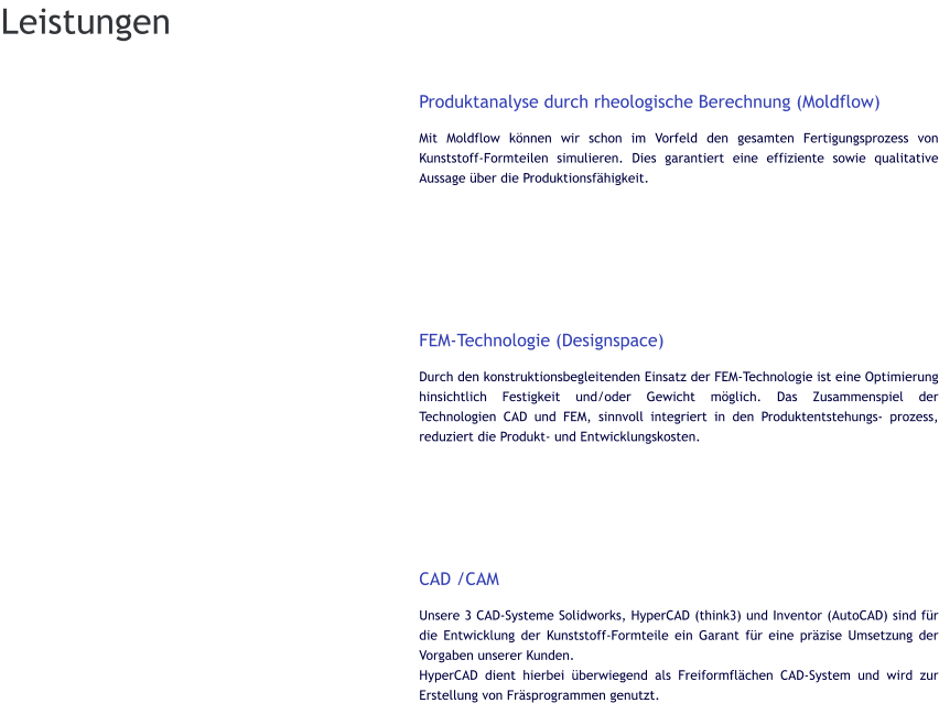 Produktanalyse durch rheologische Berechnung (Moldflow) Mit Moldflow können wir schon im Vorfeld den gesamten Fertigungsprozess von Kunststoff-Formteilen simulieren. Dies garantiert eine effiziente sowie qualitative Aussage über die Produktionsfähigkeit.        FEM-Technologie (Designspace) Durch den konstruktionsbegleitenden Einsatz der FEM-Technologie ist eine Optimierung hinsichtlich Festigkeit und/oder Gewicht möglich. Das Zusammenspiel der Technologien CAD und FEM, sinnvoll integriert in den Produktentstehungs- prozess, reduziert die Produkt- und Entwicklungskosten.       CAD /CAM Unsere 3 CAD-Systeme Solidworks, HyperCAD (think3) und Inventor (AutoCAD) sind für die Entwicklung der Kunststoff-Formteile ein Garant für eine präzise Umsetzung der Vorgaben unserer Kunden. HyperCAD dient hierbei überwiegend als Freiformflächen CAD-System und wird zur Erstellung von Fräsprogrammen genutzt. Leistungen
