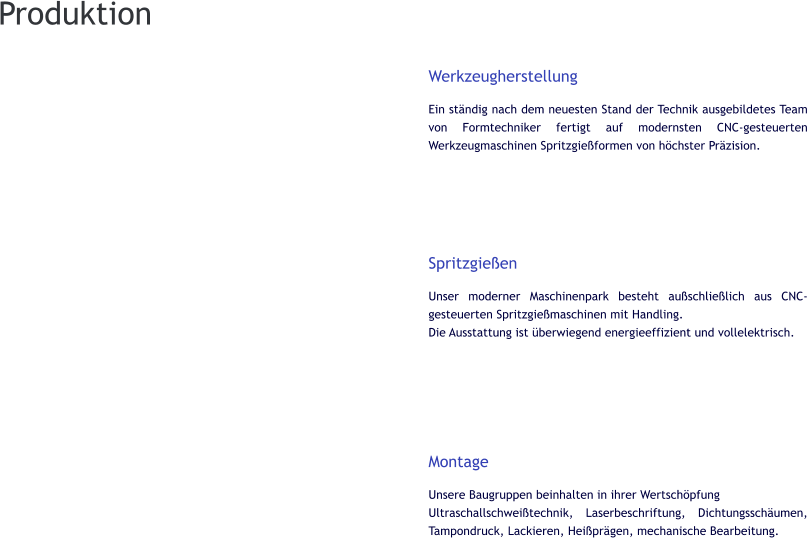 Werkzeugherstellung Ein ständig nach dem neuesten Stand der Technik ausgebildetes Team von Formtechniker fertigt auf modernsten CNC-gesteuerten Werkzeugmaschinen Spritzgießformen von höchster Präzision.      Spritzgießen Unser moderner Maschinenpark besteht außschließlich aus CNC-gesteuerten Spritzgießmaschinen mit Handling. Die Ausstattung ist überwiegend energieeffizient und vollelektrisch.        Montage Unsere Baugruppen beinhalten in ihrer Wertschöpfung Ultraschallschweißtechnik, Laserbeschriftung, Dichtungsschäumen, Tampondruck, Lackieren, Heißprägen, mechanische Bearbeitung.       Produktion