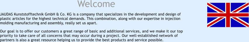 Welcome JAUDAS Kunststofftechnik GmbH & Co. KG is a company that specializes in the development and design of plastic articles for the highest technical demands. This combination, along with our expertise in injection molding manufacturing and assembly, really set us apart. Our goal is to offer our customers a great range of basic and additional services, and we make it our top priority to take care of all concerns that may occur during a project. Our well-established network of partners is also a great resource helping us to provide the best products and service possible.