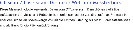 CT-Scan / Laserscan: Die neue Welt der Messtechnik. Diese Messtechnologie verwendet Daten vom CT/Laserscan. Damit könen vielfältige Aufgaben in der Mess- und Prüftechnik, angefangen bei der zerstörungsfreien Prüftechnik über den schnellen Soll-Ist-Vergleich und die Erstbemusterung bis hin zu Porositätsanalysen und als Basis für die Flächenrückführung.